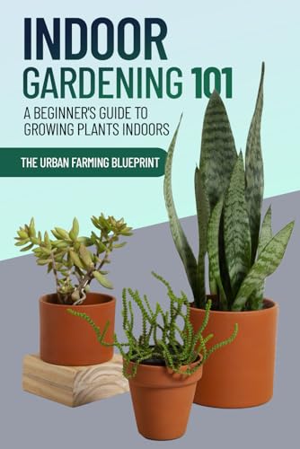 Indoor Gardening 101: A Beginner's Guide to Growing Plants Indoors (The Urban Farming Blueprint)